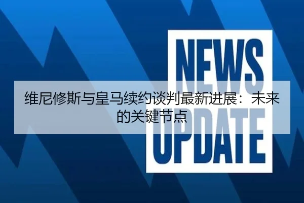 维尼修斯与皇马续约谈判最新进展：未来的关键节点